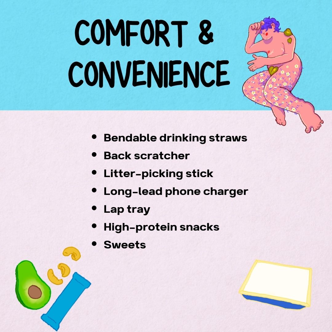 Comfort & Convenience
- Bendable drinking straws
- Back scratcher
- Litter-picking stick
- Long-lead phone charger
- Lap tray
- High-protein snacks
- Sweets